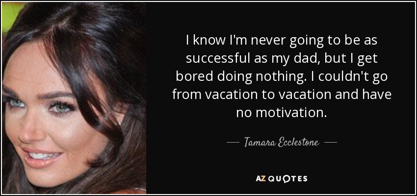 I know I'm never going to be as successful as my dad, but I get bored doing nothing. I couldn't go from vacation to vacation and have no motivation. - Tamara Ecclestone