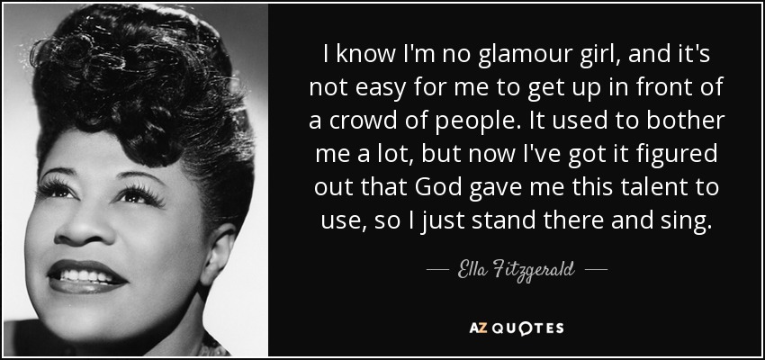 I know I'm no glamour girl, and it's not easy for me to get up in front of a crowd of people. It used to bother me a lot, but now I've got it figured out that God gave me this talent to use, so I just stand there and sing. - Ella Fitzgerald