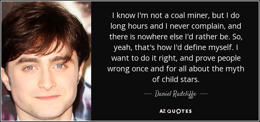 I know I'm not a coal miner, but I do long hours and I never complain, and there is nowhere else I'd rather be. So, yeah, that's how I'd define myself. I want to do it right, and prove people wrong once and for all about the myth of child stars. - Daniel Radcliffe