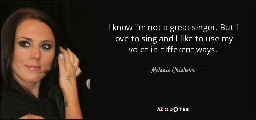 I know I'm not a great singer. But I love to sing and I like to use my voice in different ways. - Melanie Chisholm