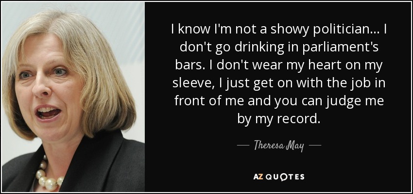 I know I'm not a showy politician... I don't go drinking in parliament's bars. I don't wear my heart on my sleeve, I just get on with the job in front of me and you can judge me by my record. - Theresa May