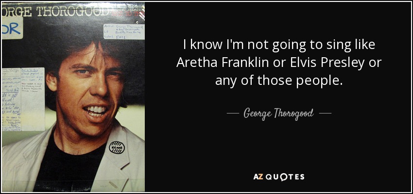 I know I'm not going to sing like Aretha Franklin or Elvis Presley or any of those people. - George Thorogood