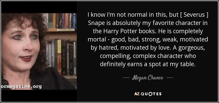 I know I'm not normal in this, but [ Severus ] Snape is absolutely my favorite character in the Harry Potter books. He is completely mortal - good, bad, strong, weak, motivated by hatred, motivated by love. A gorgeous, compelling, complex character who definitely earns a spot at my table. - Megan Chance