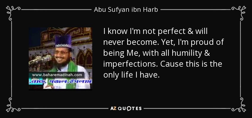 I know I'm not perfect & will never become. Yet, I'm proud of being Me, with all humility & imperfections. Cause this is the only life I have. - Abu Sufyan ibn Harb