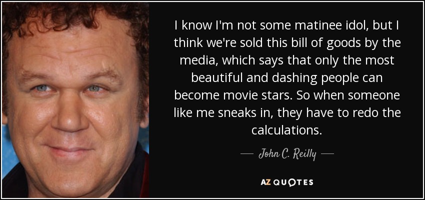 I know I'm not some matinee idol, but I think we're sold this bill of goods by the media, which says that only the most beautiful and dashing people can become movie stars. So when someone like me sneaks in, they have to redo the calculations. - John C. Reilly