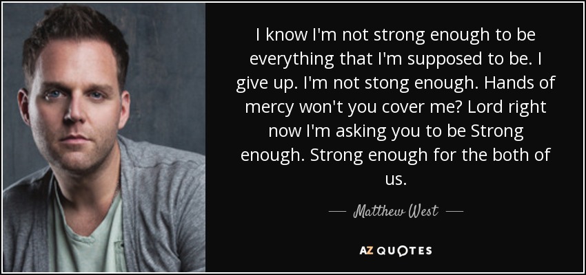 I know I'm not strong enough to be everything that I'm supposed to be. I give up. I'm not stong enough. Hands of mercy won't you cover me? Lord right now I'm asking you to be Strong enough. Strong enough for the both of us. - Matthew West