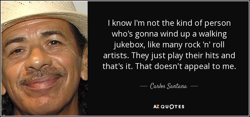 I know I'm not the kind of person who's gonna wind up a walking jukebox, like many rock 'n' roll artists. They just play their hits and that's it. That doesn't appeal to me. - Carlos Santana