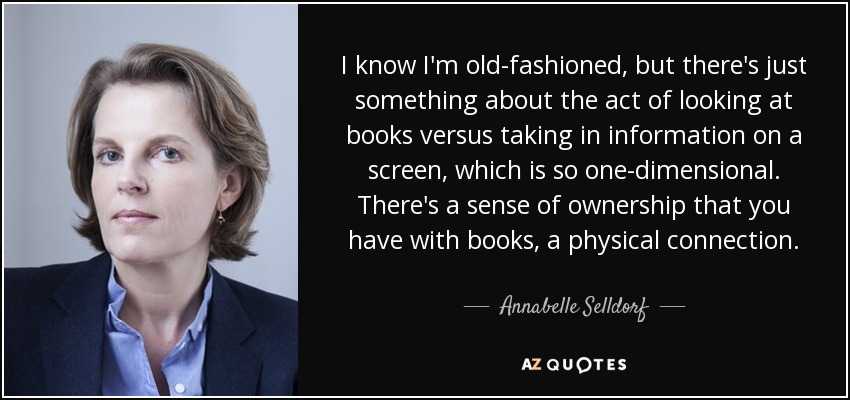 I know I'm old-fashioned, but there's just something about the act of looking at books versus taking in information on a screen, which is so one-dimensional. There's a sense of ownership that you have with books, a physical connection. - Annabelle Selldorf