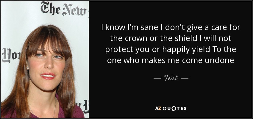 I know I'm sane I don't give a care for the crown or the shield I will not protect you or happily yield To the one who makes me come undone - Feist