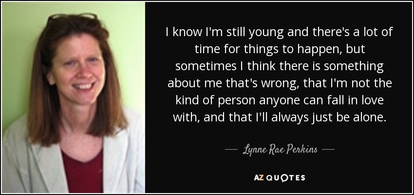 I know I'm still young and there's a lot of time for things to happen, but sometimes I think there is something about me that's wrong, that I'm not the kind of person anyone can fall in love with, and that I'll always just be alone. - Lynne Rae Perkins