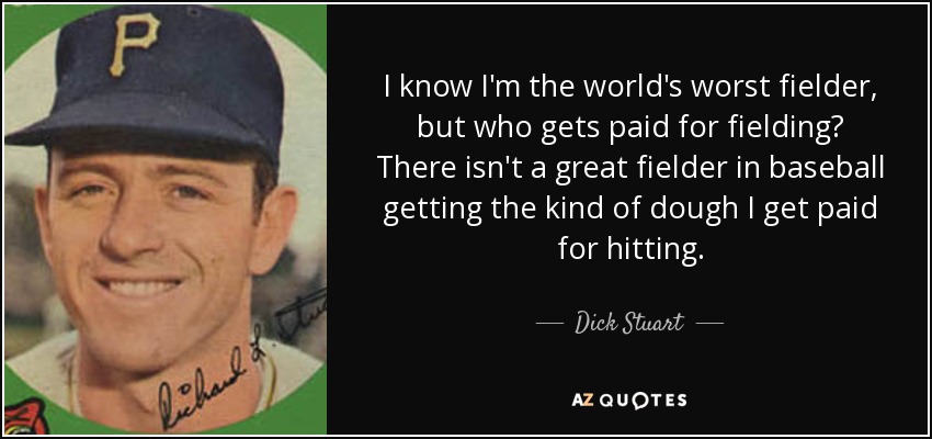 I know I'm the world's worst fielder, but who gets paid for fielding? There isn't a great fielder in baseball getting the kind of dough I get paid for hitting. - Dick Stuart