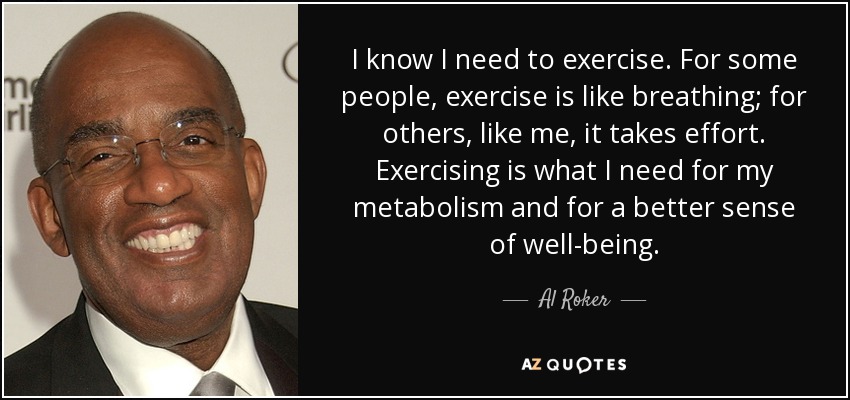 I know I need to exercise. For some people, exercise is like breathing; for others, like me, it takes effort. Exercising is what I need for my metabolism and for a better sense of well-being. - Al Roker