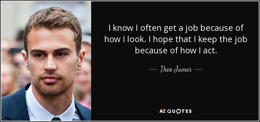 I know I often get a job because of how I look. I hope that I keep the job because of how I act. - Theo James