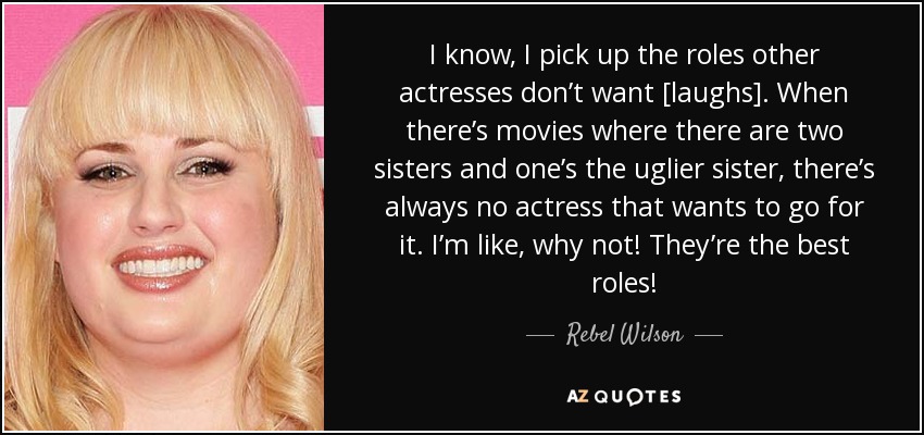 I know, I pick up the roles other actresses don’t want [laughs]. When there’s movies where there are two sisters and one’s the uglier sister, there’s always no actress that wants to go for it. I’m like, why not! They’re the best roles! - Rebel Wilson