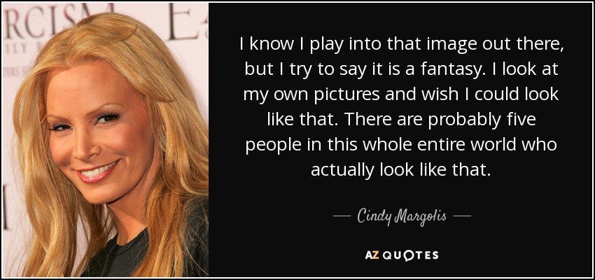 I know I play into that image out there, but I try to say it is a fantasy. I look at my own pictures and wish I could look like that. There are probably five people in this whole entire world who actually look like that. - Cindy Margolis