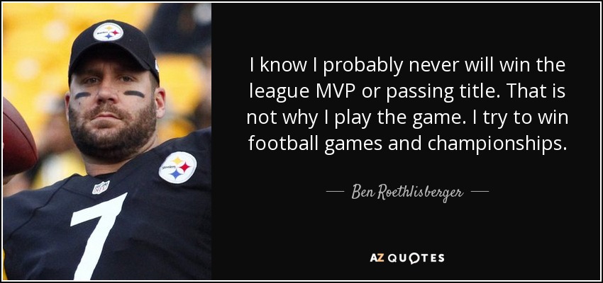 I know I probably never will win the league MVP or passing title. That is not why I play the game. I try to win football games and championships. - Ben Roethlisberger