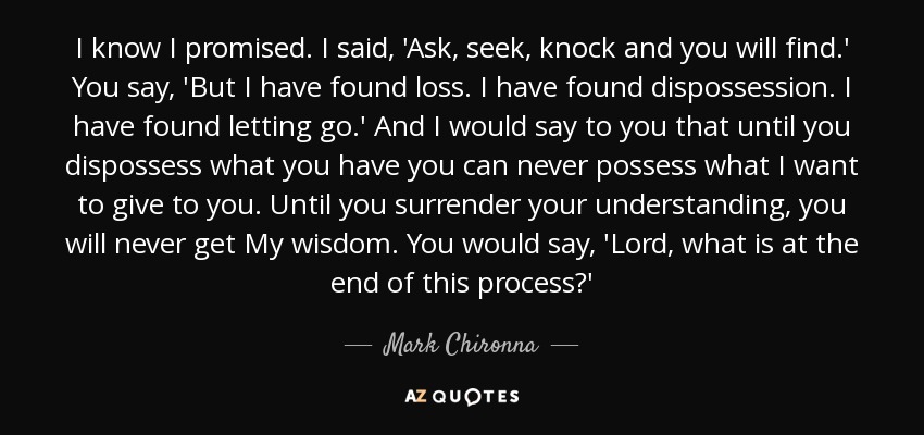 I know I promised. I said, 'Ask, seek, knock and you will find.' You say, 'But I have found loss. I have found dispossession. I have found letting go.' And I would say to you that until you dispossess what you have you can never possess what I want to give to you. Until you surrender your understanding, you will never get My wisdom. You would say, 'Lord, what is at the end of this process?' - Mark Chironna