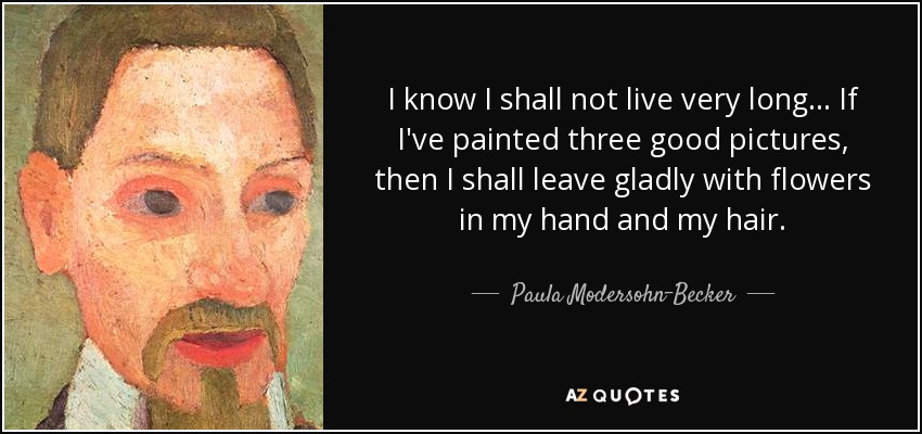 I know I shall not live very long... If I've painted three good pictures, then I shall leave gladly with flowers in my hand and my hair. - Paula Modersohn-Becker