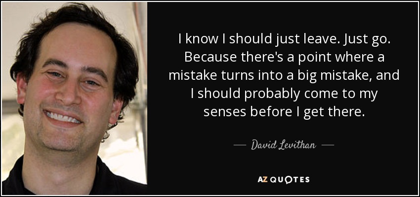I know I should just leave. Just go. Because there's a point where a mistake turns into a big mistake, and I should probably come to my senses before I get there. - David Levithan