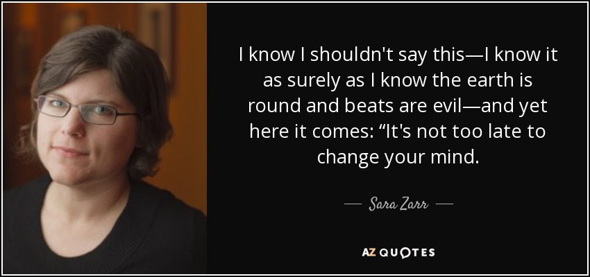 I know I shouldn't say this—I know it as surely as I know the earth is round and beats are evil—and yet here it comes: “It's not too late to change your mind. - Sara Zarr