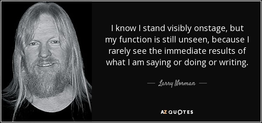 I know I stand visibly onstage, but my function is still unseen, because I rarely see the immediate results of what I am saying or doing or writing. - Larry Norman