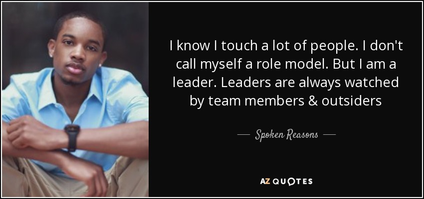 I know I touch a lot of people. I don't call myself a role model. But I am a leader. Leaders are always watched by team members & outsiders - Spoken Reasons