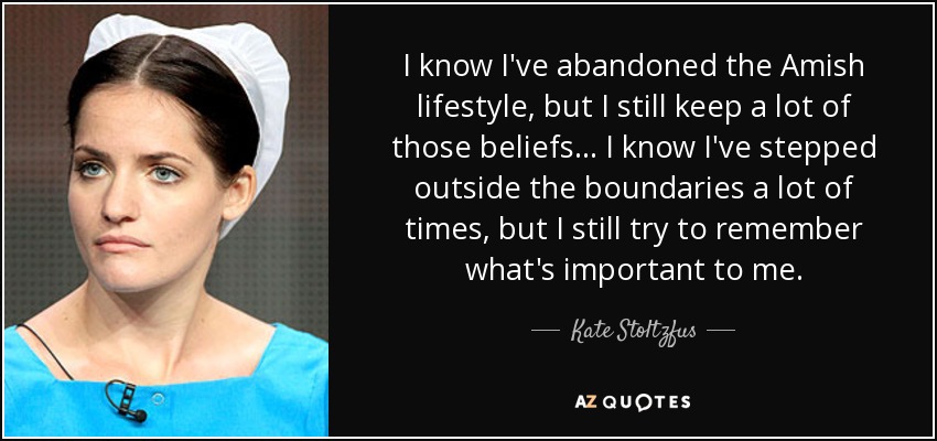 I know I've abandoned the Amish lifestyle, but I still keep a lot of those beliefs ... I know I've stepped outside the boundaries a lot of times, but I still try to remember what's important to me. - Kate Stoltzfus