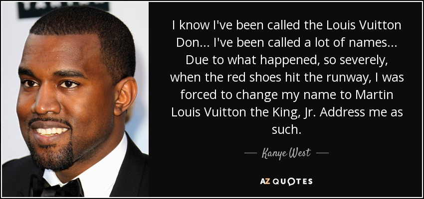 I know I've been called the Louis Vuitton Don ... I've been called a lot of names ... Due to what happened, so severely, when the red shoes hit the runway, I was forced to change my name to Martin Louis Vuitton the King, Jr. Address me as such. - Kanye West