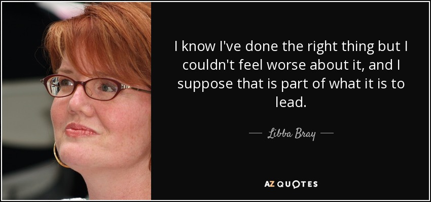 I know I've done the right thing but I couldn't feel worse about it, and I suppose that is part of what it is to lead. - Libba Bray