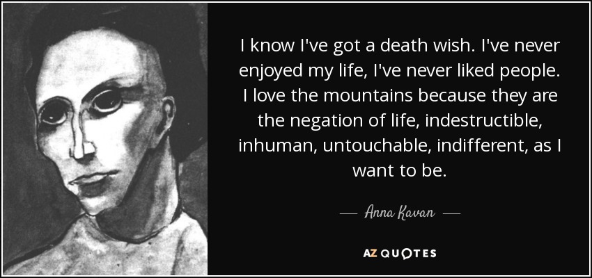 I know I've got a death wish. I've never enjoyed my life, I've never liked people. I love the mountains because they are the negation of life, indestructible, inhuman, untouchable, indifferent, as I want to be. - Anna Kavan
