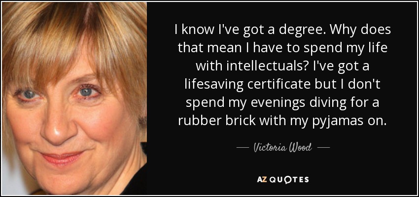I know I've got a degree. Why does that mean I have to spend my life with intellectuals? I've got a lifesaving certificate but I don't spend my evenings diving for a rubber brick with my pyjamas on. - Victoria Wood