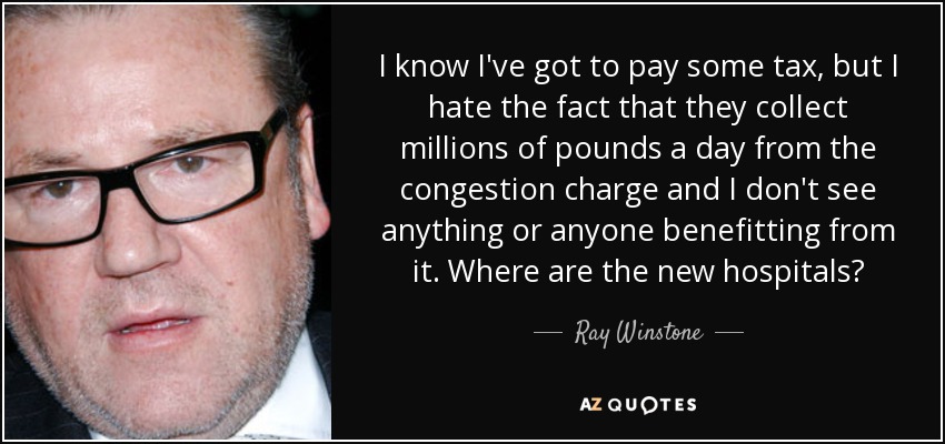 I know I've got to pay some tax, but I hate the fact that they collect millions of pounds a day from the congestion charge and I don't see anything or anyone benefitting from it. Where are the new hospitals? - Ray Winstone