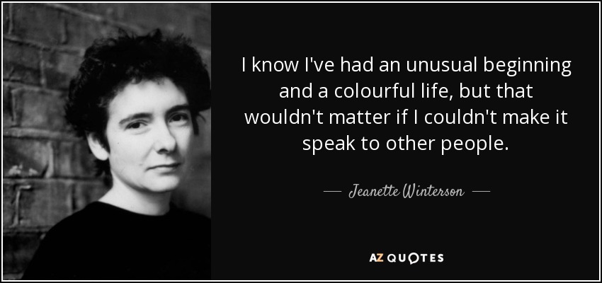 I know I've had an unusual beginning and a colourful life, but that wouldn't matter if I couldn't make it speak to other people. - Jeanette Winterson