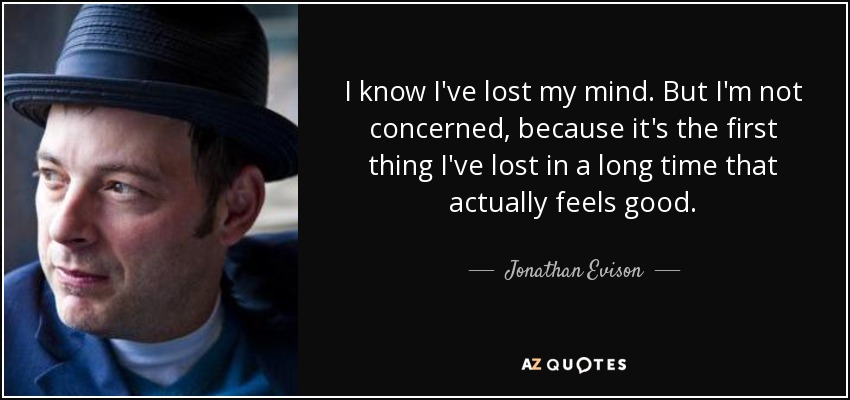 I know I've lost my mind. But I'm not concerned, because it's the first thing I've lost in a long time that actually feels good. - Jonathan Evison