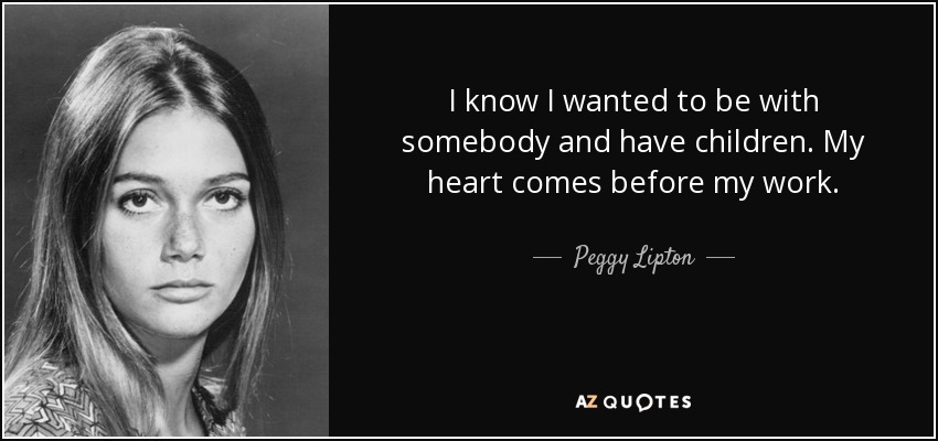 I know I wanted to be with somebody and have children. My heart comes before my work. - Peggy Lipton