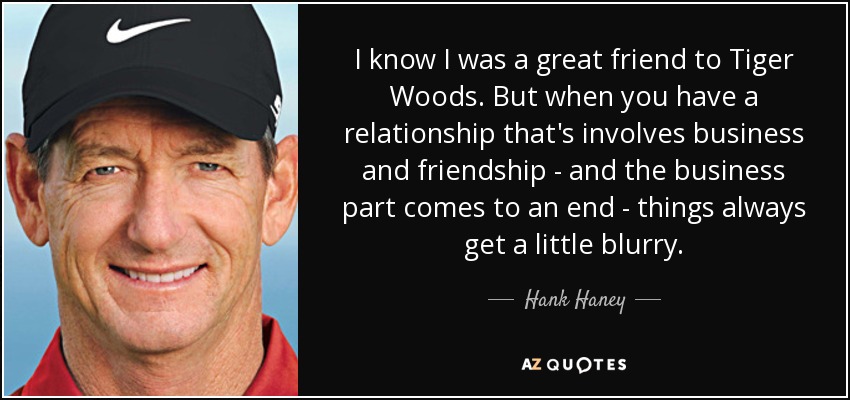 I know I was a great friend to Tiger Woods. But when you have a relationship that's involves business and friendship - and the business part comes to an end - things always get a little blurry. - Hank Haney