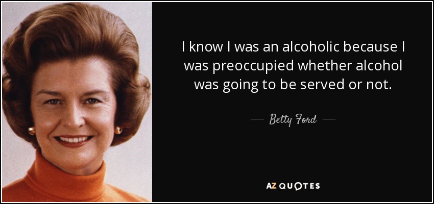 I know I was an alcoholic because I was preoccupied whether alcohol was going to be served or not. - Betty Ford