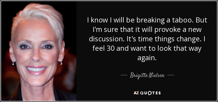 I know I will be breaking a taboo. But I'm sure that it will provoke a new discussion. It's time things change. I feel 30 and want to look that way again. - Brigitte Nielsen