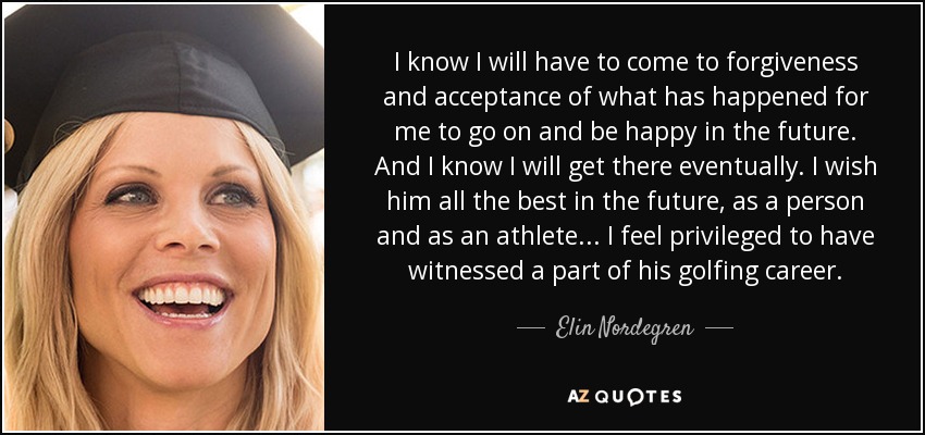 I know I will have to come to forgiveness and acceptance of what has happened for me to go on and be happy in the future. And I know I will get there eventually. I wish him all the best in the future, as a person and as an athlete ... I feel privileged to have witnessed a part of his golfing career. - Elin Nordegren