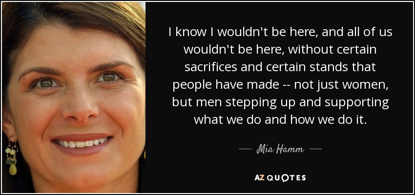 I know I wouldn't be here, and all of us wouldn't be here, without certain sacrifices and certain stands that people have made -- not just women, but men stepping up and supporting what we do and how we do it. - Mia Hamm