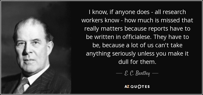 I know, if anyone does - all research workers know - how much is missed that really matters because reports have to be written in officialese. They have to be, because a lot of us can't take anything seriously unless you make it dull for them. - E. C. Bentley