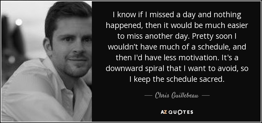 I know if I missed a day and nothing happened, then it would be much easier to miss another day. Pretty soon I wouldn’t have much of a schedule, and then I'd have less motivation. It's a downward spiral that I want to avoid, so I keep the schedule sacred. - Chris Guillebeau
