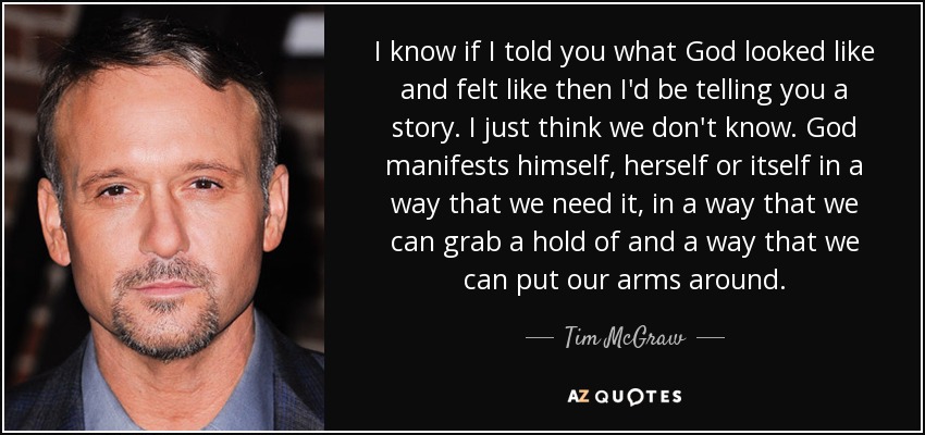 I know if I told you what God looked like and felt like then I'd be telling you a story. I just think we don't know. God manifests himself, herself or itself in a way that we need it, in a way that we can grab a hold of and a way that we can put our arms around. - Tim McGraw
