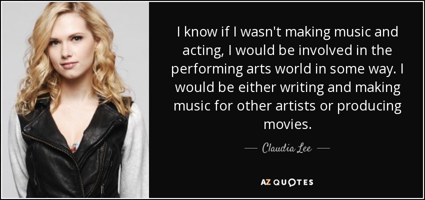 I know if I wasn't making music and acting, I would be involved in the performing arts world in some way. I would be either writing and making music for other artists or producing movies. - Claudia Lee