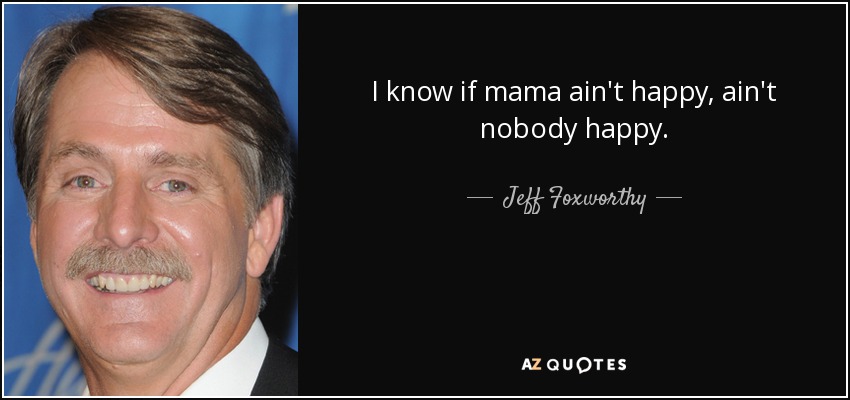 I know if mama ain't happy, ain't nobody happy. - Jeff Foxworthy