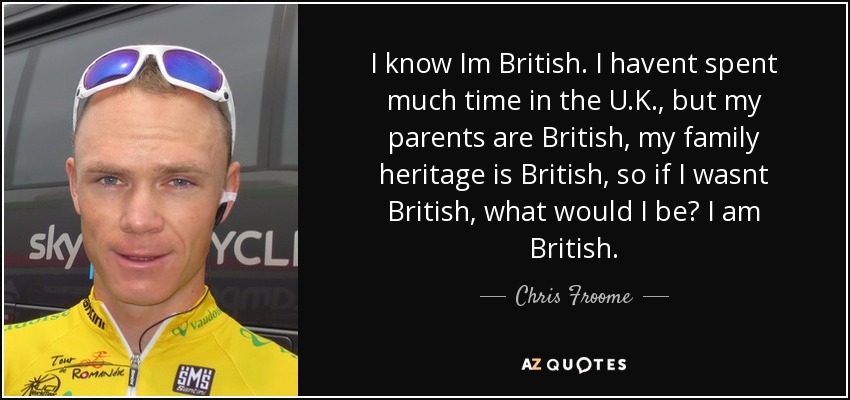 I know Im British. I havent spent much time in the U.K., but my parents are British, my family heritage is British, so if I wasnt British, what would I be? I am British. - Chris Froome