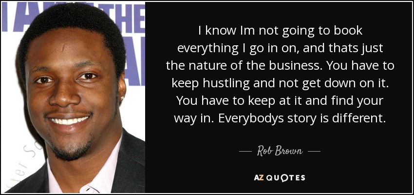 I know Im not going to book everything I go in on, and thats just the nature of the business. You have to keep hustling and not get down on it. You have to keep at it and find your way in. Everybodys story is different. - Rob Brown