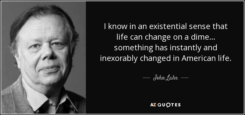 I know in an existential sense that life can change on a dime ... something has instantly and inexorably changed in American life. - John Lahr