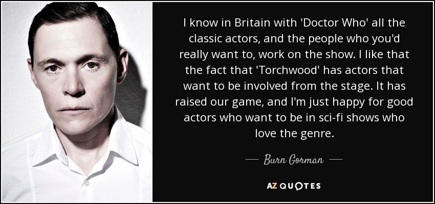 I know in Britain with 'Doctor Who' all the classic actors, and the people who you'd really want to, work on the show. I like that the fact that 'Torchwood' has actors that want to be involved from the stage. It has raised our game, and I'm just happy for good actors who want to be in sci-fi shows who love the genre. - Burn Gorman