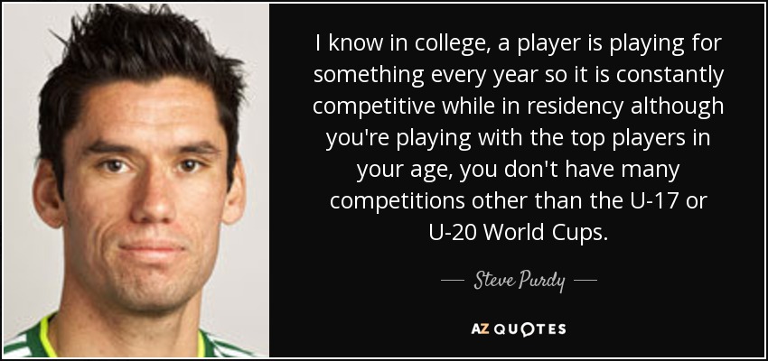I know in college, a player is playing for something every year so it is constantly competitive while in residency although you're playing with the top players in your age, you don't have many competitions other than the U-17 or U-20 World Cups. - Steve Purdy